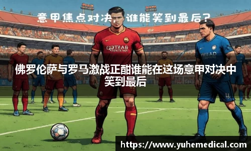 佛罗伦萨与罗马激战正酣谁能在这场意甲对决中笑到最后